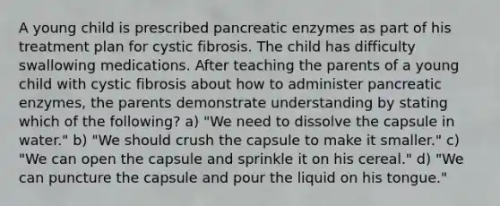 A young child is prescribed pancreatic enzymes as part of his treatment plan for cystic fibrosis. The child has difficulty swallowing medications. After teaching the parents of a young child with cystic fibrosis about how to administer pancreatic enzymes, the parents demonstrate understanding by stating which of the following? a) "We need to dissolve the capsule in water." b) "We should crush the capsule to make it smaller." c) "We can open the capsule and sprinkle it on his cereal." d) "We can puncture the capsule and pour the liquid on his tongue."