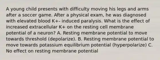 A young child presents with difficulty moving his legs and arms after a soccer game. After a physical exam, he was diagnosed with elevated blood K+- induced paralysis. What is the effect of increased extracellular K+ on the resting cell membrane potential of a neuron? A. Resting membrane potential to move towards threshold (depolarize). B. Resting membrane potential to move towards potassium equilibrium potential (hyperpolarize) C. No effect on resting membrane potential