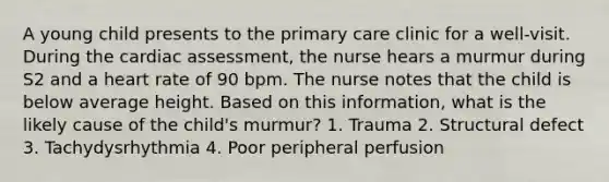 A young child presents to the primary care clinic for a well-visit. During the cardiac assessment, the nurse hears a murmur during S2 and a heart rate of 90 bpm. The nurse notes that the child is below average height. Based on this information, what is the likely cause of the child's murmur? 1. Trauma 2. Structural defect 3. Tachydysrhythmia 4. Poor peripheral perfusion