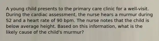 A young child presents to the primary care clinic for a well-visit. During the cardiac assessment, the nurse hears a murmur during S2 and a heart rate of 90 bpm. The nurse notes that the child is below average height. Based on this information, what is the likely cause of the child's murmur?