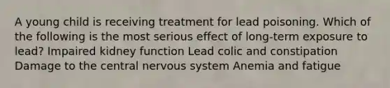 A young child is receiving treatment for lead poisoning. Which of the following is the most serious effect of long-term exposure to lead? Impaired kidney function Lead colic and constipation Damage to the central nervous system Anemia and fatigue