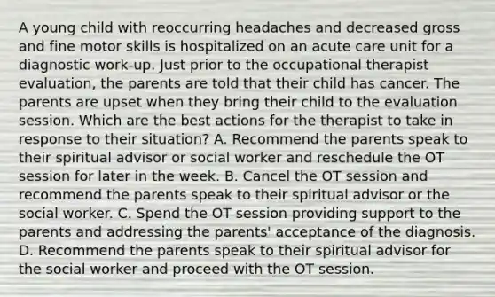 A young child with reoccurring headaches and decreased gross and fine motor skills is hospitalized on an acute care unit for a diagnostic work-up. Just prior to the occupational therapist evaluation, the parents are told that their child has cancer. The parents are upset when they bring their child to the evaluation session. Which are the best actions for the therapist to take in response to their situation? A. Recommend the parents speak to their spiritual advisor or social worker and reschedule the OT session for later in the week. B. Cancel the OT session and recommend the parents speak to their spiritual advisor or the social worker. C. Spend the OT session providing support to the parents and addressing the parents' acceptance of the diagnosis. D. Recommend the parents speak to their spiritual advisor for the social worker and proceed with the OT session.