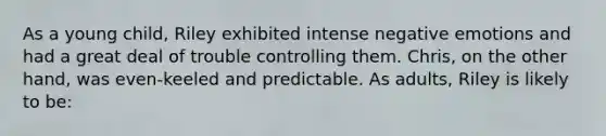 As a young child, Riley exhibited intense negative emotions and had a great deal of trouble controlling them. Chris, on the other hand, was even-keeled and predictable. As adults, Riley is likely to be: