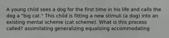 A young child sees a dog for the first time in his life and calls the dog a "big cat." This child is fitting a new stimuli (a dog) into an existing mental scheme (cat scheme). What is this process called? assimilating generalizing equalizing accommodating