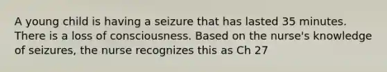 A young child is having a seizure that has lasted 35 minutes. There is a loss of consciousness. Based on the nurse's knowledge of seizures, the nurse recognizes this as Ch 27