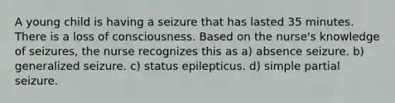 A young child is having a seizure that has lasted 35 minutes. There is a loss of consciousness. Based on the nurse's knowledge of seizures, the nurse recognizes this as a) absence seizure. b) generalized seizure. c) status epilepticus. d) simple partial seizure.