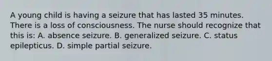 A young child is having a seizure that has lasted 35 minutes. There is a loss of consciousness. The nurse should recognize that this is: A. absence seizure. B. generalized seizure. C. status epilepticus. D. simple partial seizure.