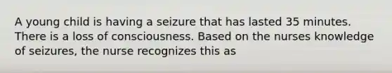 A young child is having a seizure that has lasted 35 minutes. There is a loss of consciousness. Based on the nurses knowledge of seizures, the nurse recognizes this as