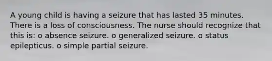 A young child is having a seizure that has lasted 35 minutes. There is a loss of consciousness. The nurse should recognize that this is: o absence seizure. o generalized seizure. o status epilepticus. o simple partial seizure.