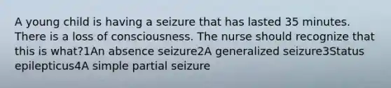 A young child is having a seizure that has lasted 35 minutes. There is a loss of consciousness. The nurse should recognize that this is what?1An absence seizure2A generalized seizure3Status epilepticus4A simple partial seizure