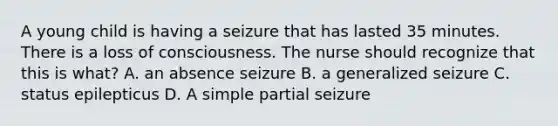 A young child is having a seizure that has lasted 35 minutes. There is a loss of consciousness. The nurse should recognize that this is what? A. an absence seizure B. a generalized seizure C. status epilepticus D. A simple partial seizure