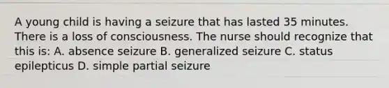 A young child is having a seizure that has lasted 35 minutes. There is a loss of consciousness. The nurse should recognize that this is: A. absence seizure B. generalized seizure C. status epilepticus D. simple partial seizure