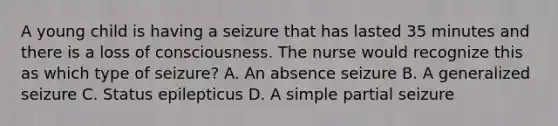 A young child is having a seizure that has lasted 35 minutes and there is a loss of consciousness. The nurse would recognize this as which type of seizure? A. An absence seizure B. A generalized seizure C. Status epilepticus D. A simple partial seizure