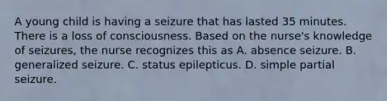 A young child is having a seizure that has lasted 35 minutes. There is a loss of consciousness. Based on the nurse's knowledge of seizures, the nurse recognizes this as A. absence seizure. B. generalized seizure. C. status epilepticus. D. simple partial seizure.