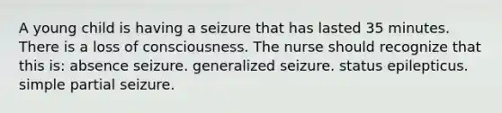 A young child is having a seizure that has lasted 35 minutes. There is a loss of consciousness. The nurse should recognize that this is: absence seizure. generalized seizure. status epilepticus. simple partial seizure.