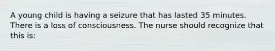 A young child is having a seizure that has lasted 35 minutes. There is a loss of consciousness. The nurse should recognize that this is: