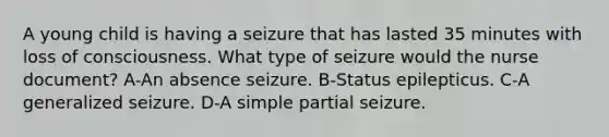 A young child is having a seizure that has lasted 35 minutes with loss of consciousness. What type of seizure would the nurse document? A-An absence seizure. B-Status epilepticus. C-A generalized seizure. D-A simple partial seizure.