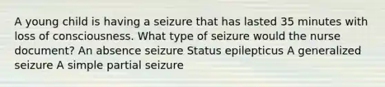 A young child is having a seizure that has lasted 35 minutes with loss of consciousness. What type of seizure would the nurse document? An absence seizure Status epilepticus A generalized seizure A simple partial seizure