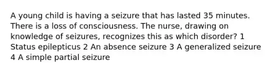 A young child is having a seizure that has lasted 35 minutes. There is a loss of consciousness. The nurse, drawing on knowledge of seizures, recognizes this as which disorder? 1 Status epilepticus 2 An absence seizure 3 A generalized seizure 4 A simple partial seizure