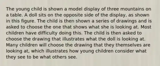 The young child is shown a model display of three mountains on a table. A doll sits on the opposite side of the display, as shown in this figure. The child is then shown a series of drawings and is asked to choose the one that shows what she is looking at. Most children have difficulty doing this. The child is then asked to choose the drawing that illustrates what the doll is looking at. Many children will choose the drawing that they themselves are looking at, which illustrates how young children consider what they see to be what others see.