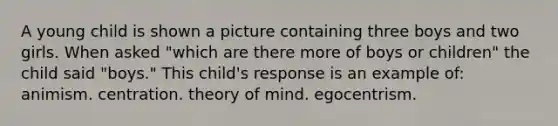 A young child is shown a picture containing three boys and two girls. When asked "which are there more of boys or children" the child said "boys." This child's response is an example of: animism. centration. theory of mind. egocentrism.