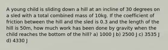 A young child is sliding down a hill at an incline of 30 degrees on a sled with a total combined mass of 10kg. If the coefficient of friction between the hill and the sled is 0.3 and the length of the hill is 50m, how much work has been done by gravity when the child reaches the bottom of the hill? a) 1000 J b) 2500 J c) 3535 J d) 4330 J