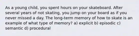 As a young child, you spent hours on your skateboard. After several years of not skating, you jump on your board as if you never missed a day. The long-term memory of how to skate is an example of what type of memory? a) explicit b) episodic c) semantic d) procedural