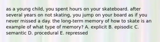 as a young child, you spent hours on your skateboard. after several years on not skating, you jump on your board as if you never missed a day. the long-term memory of how to skate is an example of what type of memory? A. explicit B. episodic C. semantic D. procedural E. repressed