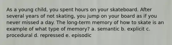 As a young child, you spent hours on your skateboard. After several years of not skating, you jump on your board as if you never missed a day. The long-term memory of how to skate is an example of what type of memory? a. semantic b. explicit c. procedural d. repressed e. episodic