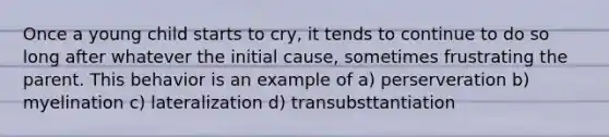 Once a young child starts to cry, it tends to continue to do so long after whatever the initial cause, sometimes frustrating the parent. This behavior is an example of a) perserveration b) myelination c) lateralization d) transubsttantiation