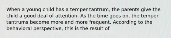 When a young child has a temper tantrum, the parents give the child a good deal of attention. As the time goes on, the temper tantrums become more and more frequent. According to the behavioral perspective, this is the result of: