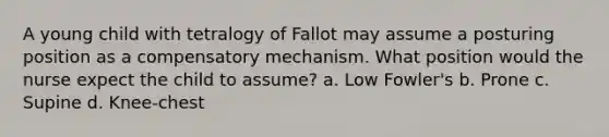 A young child with tetralogy of Fallot may assume a posturing position as a compensatory mechanism. What position would the nurse expect the child to assume? a. Low Fowler's b. Prone c. Supine d. Knee-chest