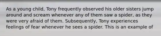 As a young child, Tony frequently observed his older sisters jump around and scream whenever any of them saw a spider, as they were very afraid of them. Subsequently, Tony experiences feelings of fear whenever he sees a spider. This is an example of