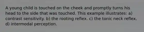 A young child is touched on the cheek and promptly turns his head to the side that was touched. This example illustrates: a) contrast sensitivity. b) the rooting reflex. c) the tonic neck reflex. d) intermodal perception.