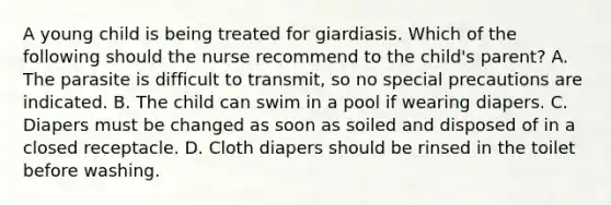 A young child is being treated for giardiasis. Which of the following should the nurse recommend to the child's parent? A. The parasite is difficult to transmit, so no special precautions are indicated. B. The child can swim in a pool if wearing diapers. C. Diapers must be changed as soon as soiled and disposed of in a closed receptacle. D. Cloth diapers should be rinsed in the toilet before washing.