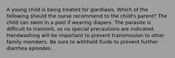 A young child is being treated for giardiasis. Which of the following should the nurse recommend to the child's parent? The child can swim in a pool if wearing diapers. The parasite is difficult to transmit, so no special precautions are indicated. Handwashing will be important to prevent transmission to other family members. Be sure to withhold fluids to prevent further diarrhea episodes.