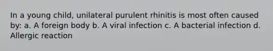 In a young child, unilateral purulent rhinitis is most often caused by: a. A foreign body b. A viral infection c. A bacterial infection d. Allergic reaction