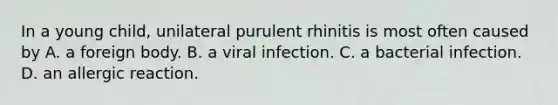 In a young child, unilateral purulent rhinitis is most often caused by A. a foreign body. B. a viral infection. C. a bacterial infection. D. an allergic reaction.