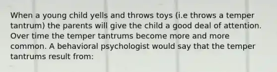 When a young child yells and throws toys (i.e throws a temper tantrum) the parents will give the child a good deal of attention. Over time the temper tantrums become more and more common. A behavioral psychologist would say that the temper tantrums result from: