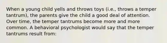 When a young child yells and throws toys (i.e., throws a temper tantrum), the parents give the child a good deal of attention. Over time, the temper tantrums become more and more common. A behavioral psychologist would say that the temper tantrums result from: