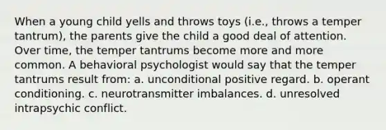 When a young child yells and throws toys (i.e., throws a temper tantrum), the parents give the child a good deal of attention. Over time, the temper tantrums become more and more common. A behavioral psychologist would say that the temper tantrums result from: a. unconditional positive regard. b. operant conditioning. c. neurotransmitter imbalances. d. unresolved intrapsychic conflict.