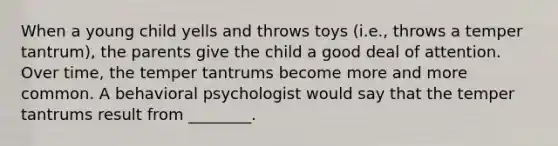 When a young child yells and throws toys (i.e., throws a temper tantrum), the parents give the child a good deal of attention. Over time, the temper tantrums become more and more common. A behavioral psychologist would say that the temper tantrums result from ________.