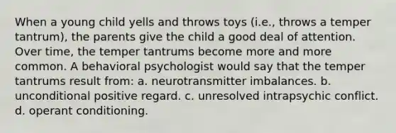 When a young child yells and throws toys (i.e., throws a temper tantrum), the parents give the child a good deal of attention. Over time, the temper tantrums become more and more common. A behavioral psychologist would say that the temper tantrums result from: a. neurotransmitter imbalances. b. unconditional positive regard. c. unresolved intrapsychic conflict. d. operant conditioning.