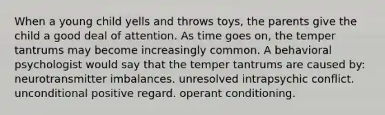 When a young child yells and throws toys, the parents give the child a good deal of attention. As time goes on, the temper tantrums may become increasingly common. A behavioral psychologist would say that the temper tantrums are caused by: neurotransmitter imbalances. unresolved intrapsychic conflict. unconditional positive regard. operant conditioning.