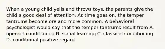 When a young child yells and throws toys, the parents give the child a good deal of attention. As time goes on, the temper tantrums become ore and more common. A behavioral psychologist would say that the temper tantrums result from A. operant conditioning B. social learning C. classical conditioning D. conditional positive regard