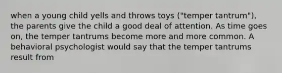 when a young child yells and throws toys ("temper tantrum"), the parents give the child a good deal of attention. As time goes on, the temper tantrums become more and more common. A behavioral psychologist would say that the temper tantrums result from