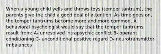 When a young child yells and throws toys (temper tantrum), the parents give the child a good deal of attention. As time goes on, the temper tantrums become more and more common. A behavioral psychologist would say that the temper tantrums result from: A- unresolved intrapsychic conflict B- operant conditioning C- unconditional positive regard D- neurotransmitter imbalances