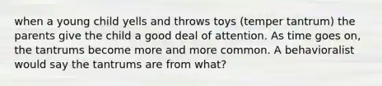 when a young child yells and throws toys (temper tantrum) the parents give the child a good deal of attention. As time goes on, the tantrums become more and more common. A behavioralist would say the tantrums are from what?