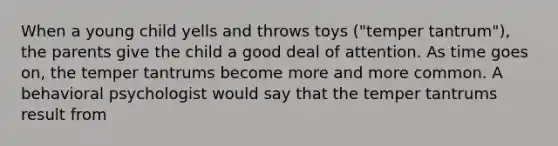 When a young child yells and throws toys ("temper tantrum"), the parents give the child a good deal of attention. As time goes on, the temper tantrums become more and more common. A behavioral psychologist would say that the temper tantrums result from