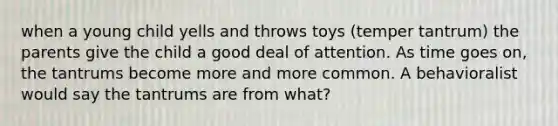 when a young child yells and throws toys (temper tantrum) the parents give the child a good deal of attention. As time goes on, the tantrums become more and more common. A behavioralist would say the tantrums are from what?